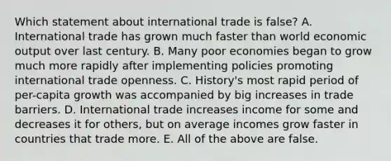 Which statement about international trade is false? A. International trade has grown much faster than world economic output over last century. B. Many poor economies began to grow much more rapidly after implementing policies promoting international trade openness. C. History's most rapid period of per-capita growth was accompanied by big increases in trade barriers. D. International trade increases income for some and decreases it for others, but on average incomes grow faster in countries that trade more. E. All of the above are false.