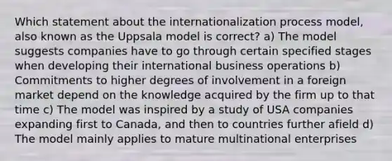 Which statement about the internationalization process model, also known as the Uppsala model is correct? a) The model suggests companies have to go through certain specified stages when developing their international business operations b) Commitments to higher degrees of involvement in a foreign market depend on the knowledge acquired by the firm up to that time c) The model was inspired by a study of USA companies expanding first to Canada, and then to countries further afield d) The model mainly applies to mature multinational enterprises