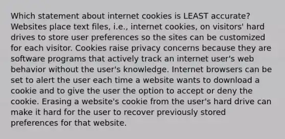 Which statement about internet cookies is LEAST accurate? Websites place text files, i.e., internet cookies, on visitors' hard drives to store user preferences so the sites can be customized for each visitor. Cookies raise privacy concerns because they are software programs that actively track an internet user's web behavior without the user's knowledge. Internet browsers can be set to alert the user each time a website wants to download a cookie and to give the user the option to accept or deny the cookie. Erasing a website's cookie from the user's hard drive can make it hard for the user to recover previously stored preferences for that website.