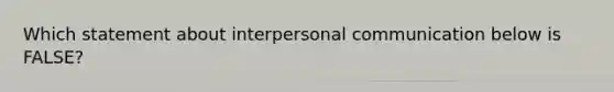 Which statement about interpersonal communication below is FALSE?