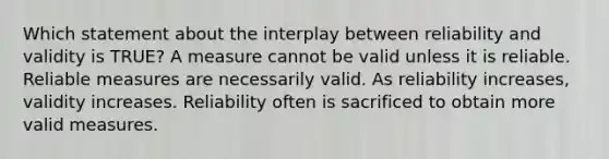 Which statement about the interplay between reliability and validity is TRUE? A measure cannot be valid unless it is reliable. Reliable measures are necessarily valid. As reliability increases, validity increases. Reliability often is sacrificed to obtain more valid measures.