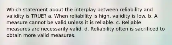 Which statement about the interplay between reliability and validity is TRUE? a. When reliability is high, validity is low. b. A measure cannot be valid unless it is reliable. c. Reliable measures are necessarily valid. d. Reliability often is sacrificed to obtain more valid measures.