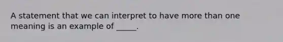 A statement that we can interpret to have more than one meaning is an example of _____.