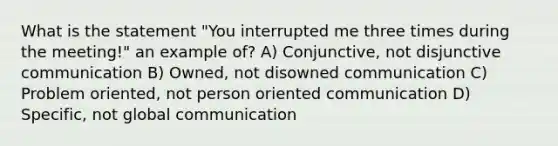 What is the statement "You interrupted me three times during the meeting!" an example of? A) Conjunctive, not disjunctive communication B) Owned, not disowned communication C) Problem oriented, not person oriented communication D) Specific, not global communication