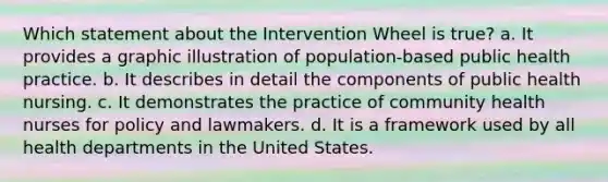 Which statement about the Intervention Wheel is true? a. It provides a graphic illustration of population-based public health practice. b. It describes in detail the components of public health nursing. c. It demonstrates the practice of community health nurses for policy and lawmakers. d. It is a framework used by all health departments in the United States.