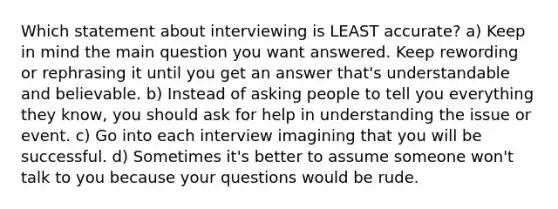 Which statement about interviewing is LEAST accurate? a) Keep in mind the main question you want answered. Keep rewording or rephrasing it until you get an answer that's understandable and believable. b) Instead of asking people to tell you everything they know, you should ask for help in understanding the issue or event. c) Go into each interview imagining that you will be successful. d) Sometimes it's better to assume someone won't talk to you because your questions would be rude.