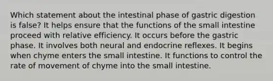 Which statement about the intestinal phase of gastric digestion is false? It helps ensure that the functions of the small intestine proceed with relative efficiency. It occurs before the gastric phase. It involves both neural and endocrine reflexes. It begins when chyme enters the small intestine. It functions to control the rate of movement of chyme into the small intestine.