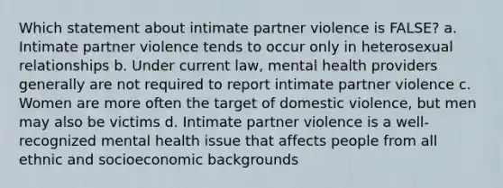 Which statement about intimate partner violence is FALSE? a. Intimate partner violence tends to occur only in heterosexual relationships b. Under current law, mental health providers generally are not required to report intimate partner violence c. Women are more often the target of domestic violence, but men may also be victims d. Intimate partner violence is a well-recognized mental health issue that affects people from all ethnic and socioeconomic backgrounds