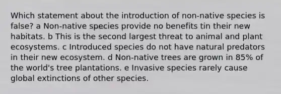 Which statement about the introduction of non-native species is false? a Non-native species provide no benefits tin their new habitats. b This is the second largest threat to animal and plant ecosystems. c Introduced species do not have natural predators in their new ecosystem. d Non-native trees are grown in 85% of the world's tree plantations. e Invasive species rarely cause global extinctions of other species.