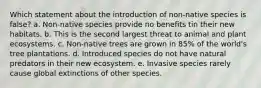 Which statement about the introduction of non-native species is false? a. Non-native species provide no benefits tin their new habitats. b. This is the second largest threat to animal and plant ecosystems. c. Non-native trees are grown in 85% of the world's tree plantations. d. Introduced species do not have natural predators in their new ecosystem. e. Invasive species rarely cause global extinctions of other species.