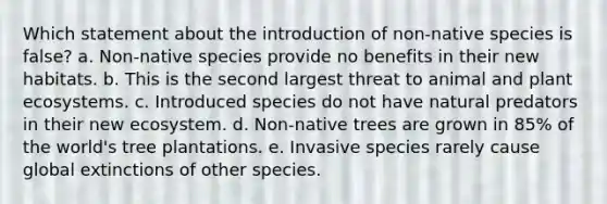 Which statement about the introduction of non-native species is false? a. Non-native species provide no benefits in their new habitats. b. This is the second largest threat to animal and plant ecosystems. c. Introduced species do not have natural predators in their new ecosystem. d. Non-native trees are grown in 85% of the world's tree plantations. e. Invasive species rarely cause global extinctions of other species.