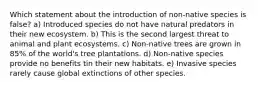 Which statement about the introduction of non-native species is false? a) Introduced species do not have natural predators in their new ecosystem. b) This is the second largest threat to animal and plant ecosystems. c) Non-native trees are grown in 85% of the world's tree plantations. d) Non-native species provide no benefits tin their new habitats. e) Invasive species rarely cause global extinctions of other species.