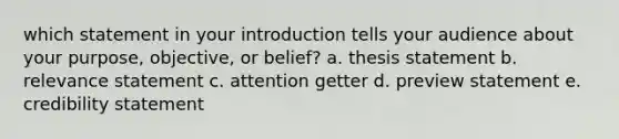 which statement in your introduction tells your audience about your purpose, objective, or belief? a. thesis statement b. relevance statement c. attention getter d. preview statement e. credibility statement