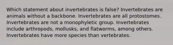 Which statement about invertebrates is false? Invertebrates are animals without a backbone. Invertebrates are all protostomes. Invertebrates are not a monophyletic group. Invertebrates include arthropods, mollusks, and flatworms, among others. Invertebrates have more species than vertebrates.