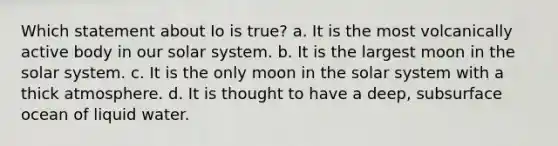 Which statement about Io is true? a. It is the most volcanically active body in our solar system. b. It is the largest moon in the solar system. c. It is the only moon in the solar system with a thick atmosphere. d. It is thought to have a deep, subsurface ocean of liquid water.