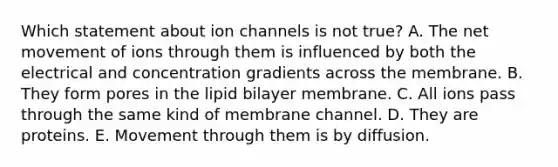 Which statement about ion channels is not true? A. The net movement of ions through them is influenced by both the electrical and concentration gradients across the membrane. B. They form pores in the lipid bilayer membrane. C. All ions pass through the same kind of membrane channel. D. They are proteins. E. Movement through them is by diffusion.