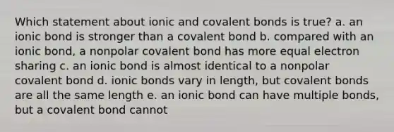 Which statement about ionic and <a href='https://www.questionai.com/knowledge/kWply8IKUM-covalent-bonds' class='anchor-knowledge'>covalent bonds</a> is true? a. an ionic bond is stronger than a covalent bond b. compared with an ionic bond, a nonpolar covalent bond has more equal electron sharing c. an ionic bond is almost identical to a nonpolar covalent bond d. <a href='https://www.questionai.com/knowledge/kvOuFG6fy1-ionic-bonds' class='anchor-knowledge'>ionic bonds</a> vary in length, but covalent bonds are all the same length e. an ionic bond can have multiple bonds, but a covalent bond cannot