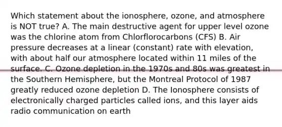 Which statement about the ionosphere, ozone, and atmosphere is NOT true? A. The main destructive agent for upper level ozone was the chlorine atom from Chlorflorocarbons (CFS) B. Air pressure decreases at a linear (constant) rate with elevation, with about half our atmosphere located within 11 miles of the surface. C. Ozone depletion in the 1970s and 80s was greatest in the Southern Hemisphere, but the Montreal Protocol of 1987 greatly reduced ozone depletion D. The Ionosphere consists of electronically charged particles called ions, and this layer aids radio communication on earth