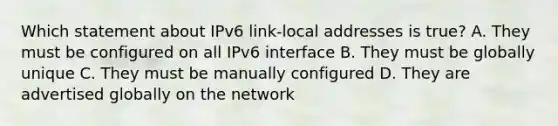 Which statement about IPv6 link-local addresses is true? A. They must be configured on all IPv6 interface B. They must be globally unique C. They must be manually configured D. They are advertised globally on the network