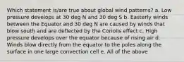 Which statement is/are true about global wind patterns? a. Low pressure develops at 30 deg N and 30 deg S b. Easterly winds between the Equator and 30 deg N are caused by winds that blow south and are deflected by the Coriolis effect c. High pressure develops over the equator because of rising air d. Winds blow directly from the equator to the poles along the surface in one large convection cell e. All of the above