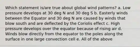 Which statement is/are true about global wind patterns? a. Low pressure develops at 30 deg N and 30 deg S b. Easterly winds between the Equator and 30 deg N are caused by winds that blow south and are deflected by the Coriolis effect c. High pressure develops over the equator because of rising air d. Winds blow directly from the equator to the poles along the surface in one large convection cell e. All of the above