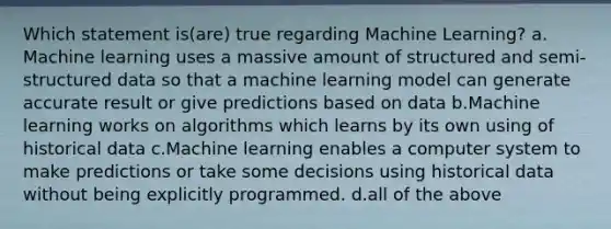 Which statement is(are) true regarding Machine Learning? a. Machine learning uses a massive amount of structured and semi-structured data so that a machine learning model can generate accurate result or give predictions based on data b.Machine learning works on algorithms which learns by its own using of historical data c.Machine learning enables a computer system to make predictions or take some decisions using historical data without being explicitly programmed. d.all of the above