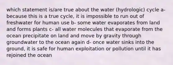 which statement is/are true about the water (hydrologic) cycle a- because this is a true cycle, it is impossible to run out of freshwater for human use b- some water evaporates from land and forms plants c- all water molecules that evaporate from the ocean precipitate on land and move by gravity through groundwater to the ocean again d- once water sinks into the ground, it is safe for human exploitation or pollution until it has rejoined the ocean