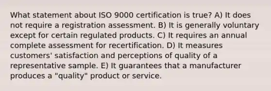 What statement about ISO 9000 certification is true? A) It does not require a registration assessment. B) It is generally voluntary except for certain regulated products. C) It requires an annual complete assessment for recertification. D) It measures customers' satisfaction and perceptions of quality of a representative sample. E) It guarantees that a manufacturer produces a "quality" product or service.