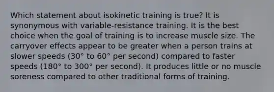 Which statement about isokinetic training is true? It is synonymous with variable-resistance training. It is the best choice when the goal of training is to increase muscle size. The carryover effects appear to be greater when a person trains at slower speeds (30° to 60° per second) compared to faster speeds (180° to 300° per second). It produces little or no muscle soreness compared to other traditional forms of training.