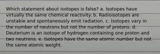 Which statement about isotopes is false? a. Isotopes have virtually the same chemical reactivity. b. Radioisotopes are unstable and spontaneously emit radiation. c. Isotopes vary in the number of neutrons but not the number of protons. d. Deuterium is an isotope of hydrogen containing one proton and two neutrons. e. Isotopes have the same atomic number but not the same atomic weight.