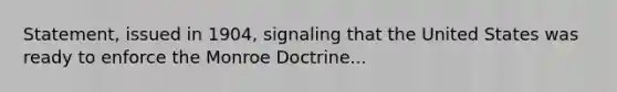 Statement, issued in 1904, signaling that the United States was ready to enforce the Monroe Doctrine...