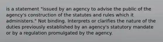 is a statement "issued by an agency to advise the public of the agency's construction of the statutes and rules which it administers." Not binding. Interprets or clarifies the nature of the duties previously established by an agency's statutory mandate or by a regulation promulgated by the agency.