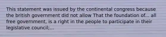 This statement was issued by the continental congress because the british government did not allow That the foundation of... all free government, is a right in the people to participate in their legislative council;...