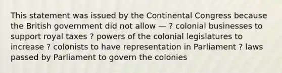 This statement was issued by the Continental Congress because the British government did not allow — ? colonial businesses to support royal taxes ? powers of the colonial legislatures to increase ? colonists to have representation in Parliament ? laws passed by Parliament to govern the colonies