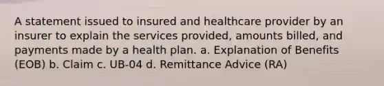 A statement issued to insured and healthcare provider by an insurer to explain the services provided, amounts billed, and payments made by a health plan. a. Explanation of Benefits (EOB) b. Claim c. UB-04 d. Remittance Advice (RA)