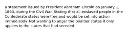 a statement issued by President Abraham Lincoln on January 1, 1863, during the Civil War. Stating that all enslaved people in the Confederate states were free and would be set into action immediately. Not wanting to anger the boarder states it only applies to the states that had seceded .