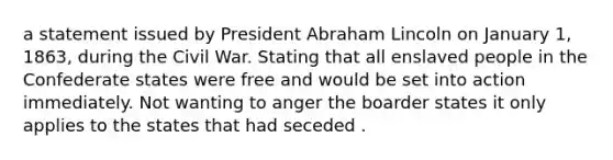 a statement issued by President Abraham Lincoln on January 1, 1863, during the Civil War. Stating that all enslaved people in the Confederate states were free and would be set into action immediately. Not wanting to anger the boarder states it only applies to the states that had seceded .