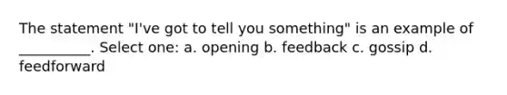 The statement "I've got to tell you something" is an example of __________. Select one: a. opening b. feedback c. gossip d. feedforward