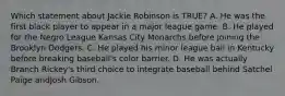 Which statement about Jackie Robinson is TRUE? A. He was the first black player to appear in a major league game. B. He played for the Negro League Kansas City Monarchs before joining the Brooklyn Dodgers. C. He played his minor league ball in Kentucky before breaking baseball's color barrier. D. He was actually Branch Rickey's third choice to integrate baseball behind Satchel Paige andJosh Gibson.