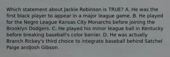 Which statement about Jackie Robinson is TRUE? A. He was the first black player to appear in a major league game. B. He played for the Negro League Kansas City Monarchs before joining the Brooklyn Dodgers. C. He played his minor league ball in Kentucky before breaking baseball's color barrier. D. He was actually Branch Rickey's third choice to integrate baseball behind Satchel Paige andJosh Gibson.