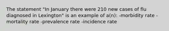 The statement "In January there were 210 new cases of flu diagnosed in Lexington" is an example of a(n): -morbidity rate -mortality rate -prevalence rate -incidence rate