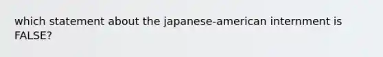 which statement about the japanese-american internment is FALSE?