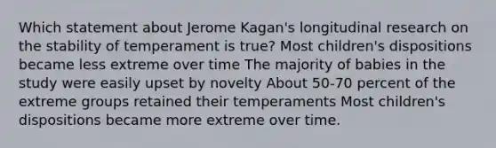 Which statement about Jerome Kagan's longitudinal research on the stability of temperament is true? Most children's dispositions became less extreme over time The majority of babies in the study were easily upset by novelty About 50-70 percent of the extreme groups retained their temperaments Most children's dispositions became more extreme over time.