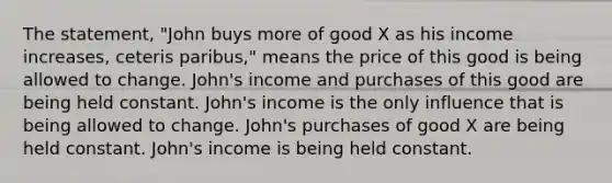 The statement, "John buys more of good X as his income increases, ceteris paribus," means the price of this good is being allowed to change. John's income and purchases of this good are being held constant. John's income is the only influence that is being allowed to change. John's purchases of good X are being held constant. John's income is being held constant.