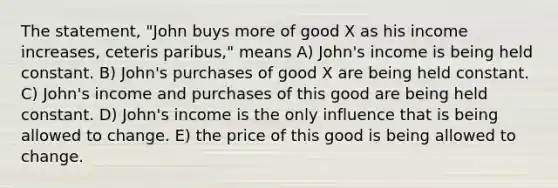 The statement, "John buys more of good X as his income increases, ceteris paribus," means A) John's income is being held constant. B) John's purchases of good X are being held constant. C) John's income and purchases of this good are being held constant. D) John's income is the only influence that is being allowed to change. E) the price of this good is being allowed to change.