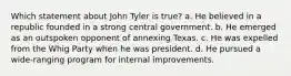 Which statement about John Tyler is true? a. He believed in a republic founded in a strong central government. b. He emerged as an outspoken opponent of annexing Texas. c. He was expelled from the Whig Party when he was president. d. He pursued a wide-ranging program for internal improvements.