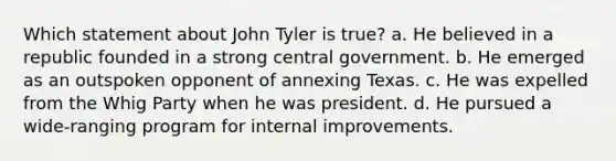 Which statement about John Tyler is true? a. He believed in a republic founded in a strong central government. b. He emerged as an outspoken opponent of annexing Texas. c. He was expelled from the Whig Party when he was president. d. He pursued a wide-ranging program for internal improvements.