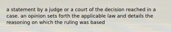 a statement by a judge or a court of the decision reached in a case. an opinion sets forth the applicable law and details the reasoning on which the ruling was based