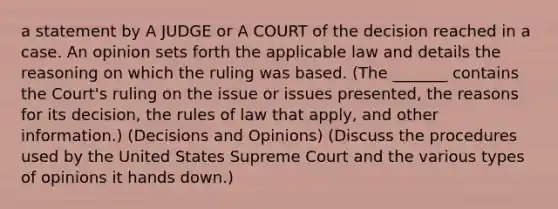 a statement by A JUDGE or A COURT of the decision reached in a case. An opinion sets forth the applicable law and details the reasoning on which the ruling was based. (The _______ contains the Court's ruling on the issue or issues presented, the reasons for its decision, the rules of law that apply, and other information.) (Decisions and Opinions) (Discuss the procedures used by the United States Supreme Court and the various types of opinions it hands down.)