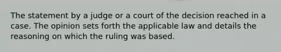 The statement by a judge or a court of the decision reached in a case. The opinion sets forth the applicable law and details the reasoning on which the ruling was based.